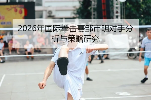 2026年国际拳击赛邹市明对手分析与策略研究