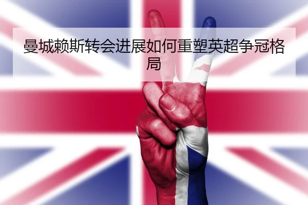 曼城赖斯转会进展如何重塑英超争冠格局