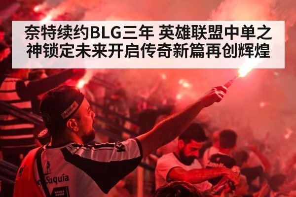 奈特续约BLG三年 英雄联盟中单之神锁定未来开启传奇新篇再创辉煌