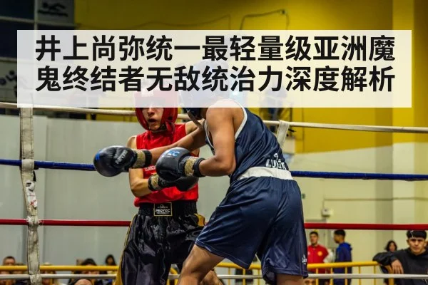 井上尚弥统一最轻量级亚洲魔鬼终结者无敌统治力深度解析